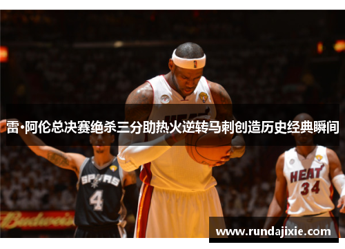 雷·阿伦总决赛绝杀三分助热火逆转马刺创造历史经典瞬间