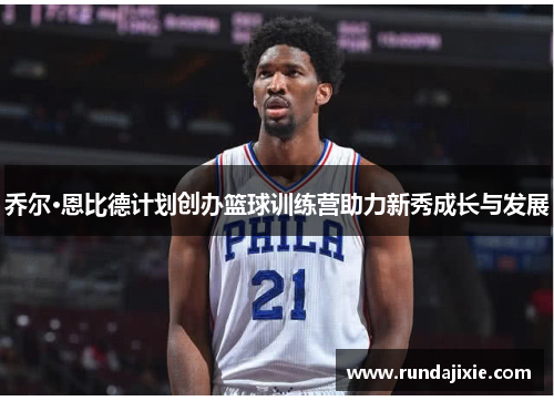 乔尔·恩比德计划创办篮球训练营助力新秀成长与发展