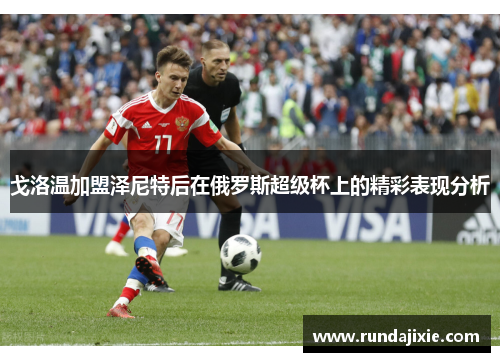 戈洛温加盟泽尼特后在俄罗斯超级杯上的精彩表现分析