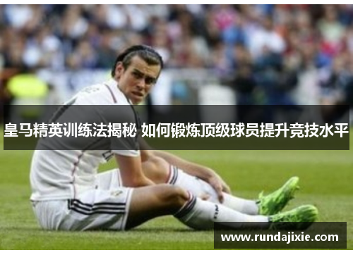 皇马精英训练法揭秘 如何锻炼顶级球员提升竞技水平