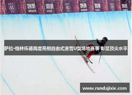 萨拉·格林伍德再度亮相自由式滑雪U型场地赛事 彰显顶尖水平
