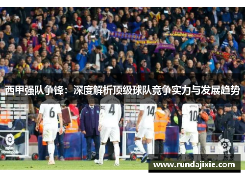 西甲强队争锋：深度解析顶级球队竞争实力与发展趋势