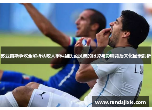 苏亚雷斯争议全解析从咬人事件到舆论风波的根源与影响背后文化因素剖析 苏亚雷斯争议全解析从咬人事件到舆论风波的根源与影响背后文化因素剖析