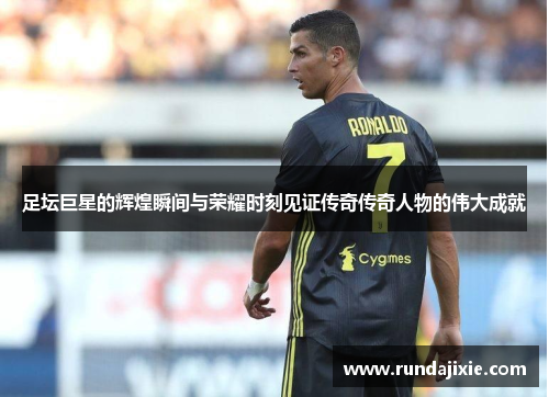 足坛巨星的辉煌瞬间与荣耀时刻见证传奇传奇人物的伟大成就