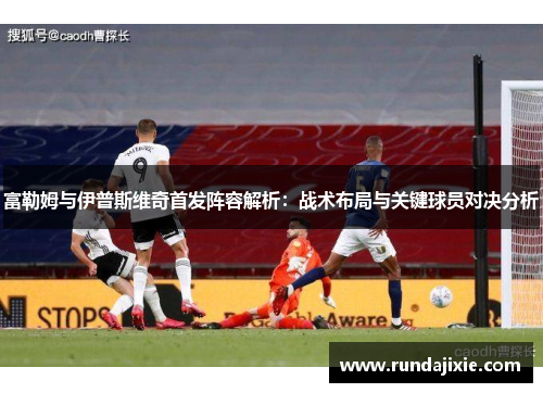 富勒姆与伊普斯维奇首发阵容解析：战术布局与关键球员对决分析