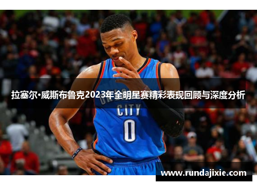 拉塞尔·威斯布鲁克2023年全明星赛精彩表现回顾与深度分析 拉塞尔·威斯布鲁克2023年全明星赛精彩表现回顾与深度分析