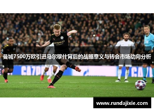 曼城7500万欧引进马尔穆什背后的战略意义与转会市场动向分析