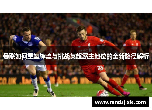 曼联如何重塑辉煌与挑战英超霸主地位的全新路径解析