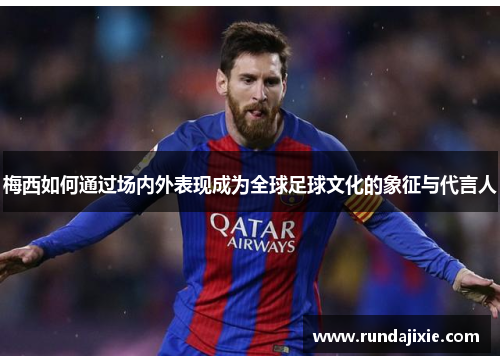 梅西如何通过场内外表现成为全球足球文化的象征与代言人